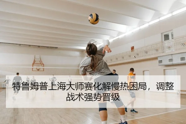 特鲁姆普上海大师赛化解慢热困局，调整战术强势晋级